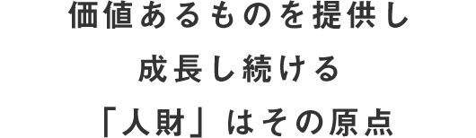 価値あるものを提供し 成長し続ける 「人財」はその原点