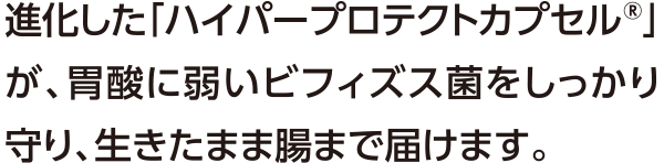 進化した「ハイパープロテクトカプセル®」が、胃酸に弱いビフィズス菌をしっかり守り、生きたまま腸まで届けます。