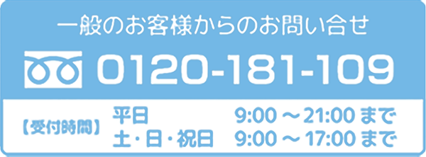 一般のお客様からのお問い合わせ【受付時間】平日　9:00～21:00まで 土・日・祝日　9:00～17:00まで　0120-181-109