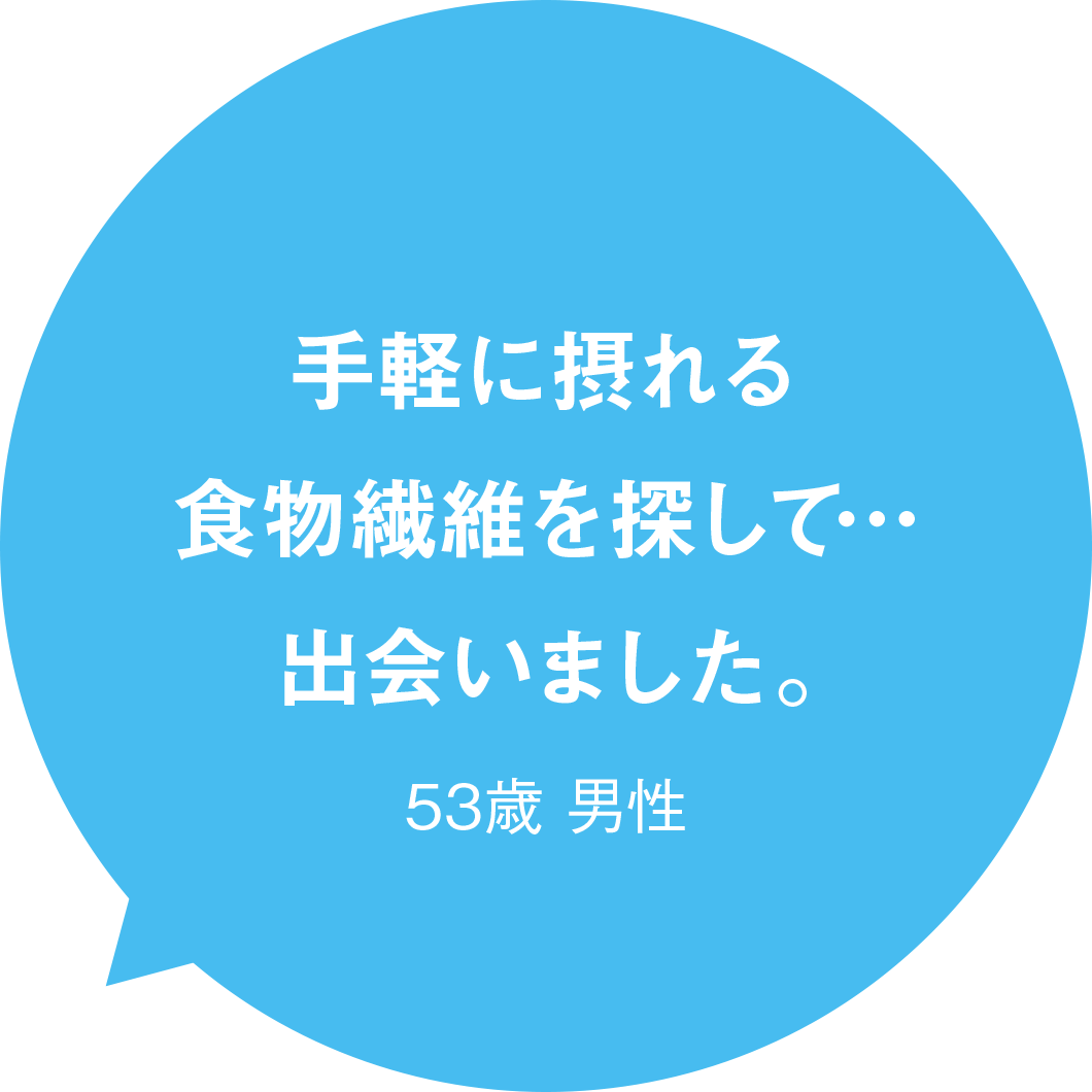 手軽に摂れる食物繊維を探して…出会いました。 53歳 男性