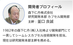 開発者プロフィール 森下仁丹株式会社 研究開発本部 カプセル開発部 主幹:釜口 良誠 1982年の森下仁丹(株)入社時より開発部門にて一貫してシームレスカプセル技術開発を担当。現在は研究開発本部主幹を務める。