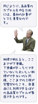 同じように、高品質のカプセルを作るためには、最初の計量がとても重要なのです。料理で例えると、ここまでが下準備。下準備がきっちりできていないと美味しい料理ができないのと同様、ここまでの工程が完璧だからこそ、医薬品にも利用できるほどの高品質なカプセルを製造できるのです。