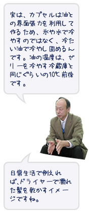 実は、カプセルは油との界面張力を利用して作るため、氷や水で冷やすのではなく、冷たい油で冷やし固めるんです。油の温度はゼリーを冷やす冷蔵庫と同じくらいの10℃前後です。日常生活で例えれば、ドライヤーで濡れた髪を乾かすイメージですね。